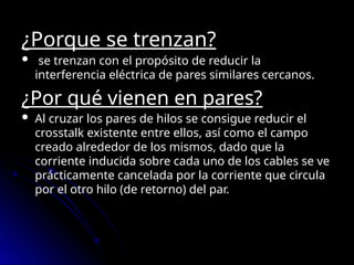 ¿Porque se trenzan?
 se trenzan con el propósito de reducir la
interferencia eléctrica de pares similares cercanos.
¿Por qué vienen en pares?
 Al cruzar los pares de hilos se consigue reducir el
crosstalk existente entre ellos, así como el campo
creado alrededor de los mismos, dado que la
corriente inducida sobre cada uno de los cables se ve
prácticamente cancelada por la corriente que circula
por el otro hilo (de retorno) del par.
 