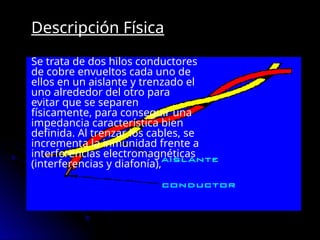 Descripción Física
Se trata de dos hilos conductores
de cobre envueltos cada uno de
ellos en un aislante y trenzado el
uno alrededor del otro para
evitar que se separen
físicamente, para conseguir una
impedancia característica bien
definida. Al trenzar los cables, se
incrementa la inmunidad frente a
interferencias electromagnéticas
(interferencias y diafonía),
 