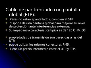 Cable de par trenzado con pantalla
global (FTP):
Pares no están apantallados, como en el STP
dispone de una pantalla global para mejorar su nivel
de protección ante interferencias externas.
Su impedancia característica típica es de 120 OHMIOS
propiedades de transmisión son parecidas a las del
UTP.
puede utilizar los mismos conectores RJ45.
Tiene un precio intermedio entre el UTP y STP.
 