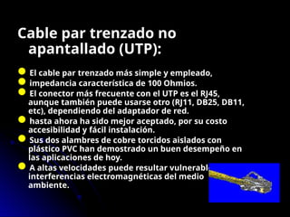 Cable par trenzado no
apantallado (UTP):
El cable par trenzado más simple y empleado,
impedancia característica de 100 Ohmios.
El conector más frecuente con el UTP es el RJ45,
aunque también puede usarse otro (RJ11, DB25, DB11,
etc), dependiendo del adaptador de red.
hasta ahora ha sido mejor aceptado, por su costo
accesibilidad y fácil instalación.
Sus dos alambres de cobre torcidos aislados con
plástico PVC han demostrado un buen desempeño en
las aplicaciones de hoy.
A altas velocidades puede resultar vulnerable a las
interferencias electromagnéticas del medio
ambiente.
 