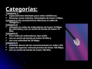 Categorías:
Categoría 1:
 especialmente diseñado para redes telefónicas.
 Alcanzan como máximo velocidades de hasta 4 Mbps.
Categoría 2: De características idénticas al cable de
categoría 1.
Categoría 3:
 utilizado en redes de ordenadores de hasta 16 Mbps.
de velocidad y con un ancho de banda de hasta 16
Mhz.
Categoría 4:
 Para redes de ordenadores tipo anillo
 con un ancho de banda de hasta 20 Mhz y
 con una velocidad de 20 Mbps.
Categoría 5:
 estándar dentro de las comunicaciones en redes LAN.
 capaz de soportar comunicaciones de hasta 100 Mbps.
 con un ancho de banda de hasta 100 Mhz.
 