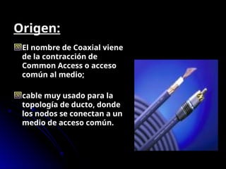Origen:
El nombre de Coaxial viene
de la contracción de
Common Access o acceso
común al medio;
cable muy usado para la
topología de ducto, donde
los nodos se conectan a un
medio de acceso común.
 
