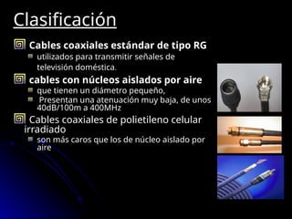 Clasificación
Cables coaxiales estándar de tipo RG
utilizados para transmitir señales de
televisión doméstica.
cables con núcleos aislados por aire
que tienen un diámetro pequeño,
Presentan una atenuación muy baja, de unos
40dB/100m a 400MHz
Cables coaxiales de polietileno celular
irradiado
son más caros que los de núcleo aislado por
aire
 