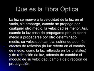 Que es la Fibra Óptica
La luz se mueve a la velocidad de la luz en el
vacío, sin embargo, cuando se propaga por
cualquier otro medio, la velocidad es menor. Así,
cuando la luz pasa de propagarse por un cierto
medio a propagarse por otro determinado
medio, su velocidad cambia, sufriendo además
efectos de reflexión (la luz rebota en el cambio
de medio, como la luz reflejada en los cristales)
y de refracción (la luz, además de cambiar el
modulo de su velocidad, cambia de dirección de
propagación.
 