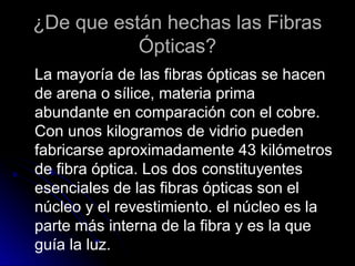 ¿De que están hechas las Fibras
Ópticas?
La mayoría de las fibras ópticas se hacen
de arena o sílice, materia prima
abundante en comparación con el cobre.
Con unos kilogramos de vidrio pueden
fabricarse aproximadamente 43 kilómetros
de fibra óptica. Los dos constituyentes
esenciales de las fibras ópticas son el
núcleo y el revestimiento. el núcleo es la
parte más interna de la fibra y es la que
guía la luz.
 