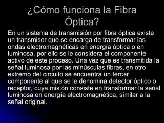 ¿Cómo funciona la Fibra
Óptica?
En un sistema de transmisión por fibra óptica existe
un transmisor que se encarga de transformar las
ondas electromagnéticas en energía óptica o en
luminosa, por ello se le considera el componente
activo de este proceso. Una vez que es transmitida la
señal luminosa por las minúsculas fibras, en otro
extremo del circuito se encuentra un tercer
componente al que se le denomina detector óptico o
receptor, cuya misión consiste en transformar la señal
luminosa en energía electromagnética, similar a la
señal original.
 
