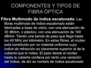 COMPONENTES Y TIPOS DE
FIBRA ÓPTICA
Fibra Multimodo de índice escalonado: Las
fibras multimodo de índice escalonado están
fabricadas a base de vidrio, con una atenuación de
30 dB/km, o plástico, con una atenuación de 100
dB/km. Tienen una banda de paso que llega hasta
los 40 MHz por kilómetro. En estas fibras, el núcleo
está constituido por un material uniforme cuyo
índice de refracción es claramente superior al de la
cubierta que lo rodea. El paso desde el núcleo
hasta la cubierta conlleva por tanto una variación
del índice, de ahí su nombre de índice escalonado
 