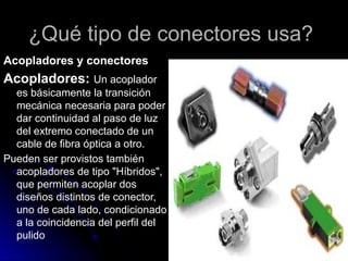 ¿Qué tipo de conectores usa?
Acopladores y conectores
Acopladores: Un acoplador
es básicamente la transición
mecánica necesaria para poder
dar continuidad al paso de luz
del extremo conectado de un
cable de fibra óptica a otro.
Pueden ser provistos también
acopladores de tipo "Híbridos",
que permiten acoplar dos
diseños distintos de conector,
uno de cada lado, condicionado
a la coincidencia del perfil del
pulido
 