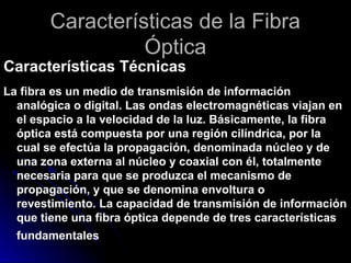 Características de la Fibra
Óptica
Características Técnicas
La fibra es un medio de transmisión de información
analógica o digital. Las ondas electromagnéticas viajan en
el espacio a la velocidad de la luz. Básicamente, la fibra
óptica está compuesta por una región cilíndrica, por la
cual se efectúa la propagación, denominada núcleo y de
una zona externa al núcleo y coaxial con él, totalmente
necesaria para que se produzca el mecanismo de
propagación, y que se denomina envoltura o
revestimiento. La capacidad de transmisión de información
que tiene una fibra óptica depende de tres características
fundamentales
 