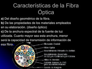 Características de la Fibra
Óptica
a) Del diseño geométrico de la fibra.
b) De las propiedades de los materiales empleados
en su elaboración. (diseño óptico)
c) De la anchura espectral de la fuente de luz
utilizada. Cuanto mayor sea esta anchura, menor
será la capacidad de transmisión de información de
esa fibra.
 