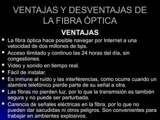 VENTAJAS Y DESVENTAJAS DE
LA FIBRA ÓPTICA
VENTAJAS
 La fibra óptica hace posible navegar por Internet a una
velocidad de dos millones de bps.
 Acceso ilimitado y continuo las 24 horas del día, sin
congestiones.
 Video y sonido en tiempo real.
 Fácil de instalar.
 Es inmune al ruido y las interferencias, como ocurre cuando un
alambre telefónico pierde parte de su señal a otra.
 Las fibras no pierden luz, por lo que la transmisión es también
segura y no puede ser perturbada.
 Carencia de señales eléctricas en la fibra, por lo que no
pueden dar sacudidas ni otros peligros. Son convenientes para
trabajar en ambientes explosivos.
 