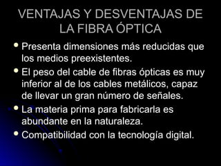 VENTAJAS Y DESVENTAJAS DE
LA FIBRA ÓPTICA
Presenta dimensiones más reducidas que
los medios preexistentes.
El peso del cable de fibras ópticas es muy
inferior al de los cables metálicos, capaz
de llevar un gran número de señales.
La materia prima para fabricarla es
abundante en la naturaleza.
Compatibilidad con la tecnología digital.
 