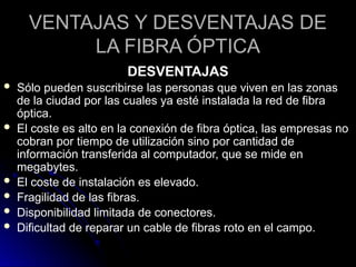 VENTAJAS Y DESVENTAJAS DE
LA FIBRA ÓPTICA
DESVENTAJAS
 Sólo pueden suscribirse las personas que viven en las zonas
de la ciudad por las cuales ya esté instalada la red de fibra
óptica.
 El coste es alto en la conexión de fibra óptica, las empresas no
cobran por tiempo de utilización sino por cantidad de
información transferida al computador, que se mide en
megabytes.
 El coste de instalación es elevado.
 Fragilidad de las fibras.
 Disponibilidad limitada de conectores.
 Dificultad de reparar un cable de fibras roto en el campo.
 