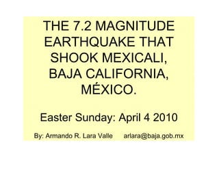 THE 7.2 MAGNITUDE
  EARTHQUAKE THAT
   SHOOK MEXICALI,
   BAJA CALIFORNIA,
       MÉXICO.

 Easter Sunday: April 4 2010
By: Armando R. Lara Valle   arlara@baja.gob.mx
 