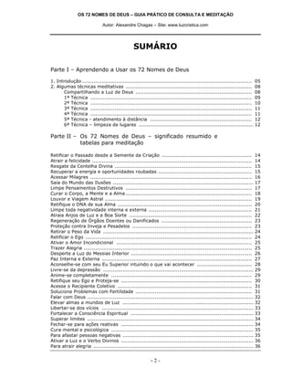 OS 72 NOMES DE DEUS – GUIA PRÁTICO DE CONSULTA E MEDITAÇÃO
Autor: Alexandre Chagas – Site: www.luzcristica.com
- 2 -
SUMÁRIO
Parte I – Aprendendo a Usar os 72 Nomes de Deus
1. Introdução ......................................................................................................... 05
2. Algumas técnicas meditativas .............................................................................. 08
Compartilhando a Luz de Deus ........................................................................ 08
1ª Técnica .................................................................................................... 09
2ª Técnica .................................................................................................... 10
3ª Técnica .................................................................................................... 11
4ª Técnica .................................................................................................... 11
5ª Técnica - atendimento à distância ............................................................... 12
6ª Técnica – limpeza de lugares ....................................................................... 12
Parte II – Os 72 Nomes de Deus – significado resumido e
tabelas para meditação
Retificar o Passado desde a Semente da Criação ........................................................ 14
Atrair a felicidade ................................................................................................... 14
Resgate da Centelha Divina ..................................................................................... 15
Recuperar a energia e oportunidades roubadas .......................................................... 15
Acessar Milagres .................................................................................................... 16
Saia do Mundo das Ilusões ....................................................................................... 17
Limpe Pensamentos Destrutivos .............................................................................. 17
Curar o Corpo, a Mente e a Alma .............................................................................. 18
Louvor e Viagem Astral ........................................................................................... 19
Retifique o DNA de sua Alma ................................................................................... 20
Limpe toda negatividade interna e externa ................................................................ 21
Atraia Anjos de Luz e a Boa Sorte ............................................................................ 22
Regeneração de Órgãos Doentes ou Danificados ........................................................ 23
Proteção contra Inveja e Pesadelos .......................................................................... 23
Retirar o Peso da Vida ............................................................................................. 24
Retificar o Ego ....................................................................................................... 24
Ativar o Amor Incondicional .................................................................................... 25
Trazer Alegria ........................................................................................................ 25
Desperte a Luz do Messias Interior ........................................................................... 26
Paz Interna e Externa ............................................................................................. 27
Aconselhe-se com seu Eu Superior intuindo o que vai acontecer .................................. 28
Livre-se da depressão ............................................................................................. 29
Anime-se completamente ....................................................................................... 29
Retifique seu Ego e Proteja-se ................................................................................. 30
Acesse o Recipiente Coletivo ................................................................................... 31
Solucione Problemas com Fertilidade ........................................................................ 31
Falar com Deus ....................................................................................................... 32
Elevar almas a mundos de Luz ................................................................................. 32
Libertar-se dos vícios .............................................................................................. 33
Fortalecer a Consciência Espiritual ............................................................................ 33
Superar limites ....................................................................................................... 34
Fechar-se para ações reativas .................................................................................. 34
Cura mental e psicológica ........................................................................................ 35
Para afastar pessoas negativas ................................................................................. 35
Ativar a Luz e o Verbo Divinos .................................................................................. 36
Para atrair alegria ................................................................................................... 36
 