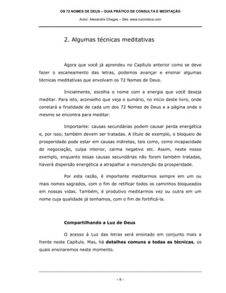 OS 72 NOMES DE DEUS – GUIA PRÁTICO DE CONSULTA E MEDITAÇÃO
Autor: Alexandre Chagas – Site: www.luzcristica.com
- 8 -
2. Algumas técnicas meditativas
Agora que você já aprendeu no Capítulo anterior como se deve
fazer o escaneamento das letras, podemos avançar e ensinar algumas
técnicas meditativas que envolvam os 72 Nomes de Deus.
Inicialmente, escolha o nome com a energia que você deseja
meditar. Para isto, aconselho que veja o sumário, no início deste livro, onde
constará a finalidade de cada um dos 72 Nomes de Deus e a página onde o
mesmo se encontra para meditar.
Importante: causas secundárias podem causar perda energética
e, por isso, também devem ser tratadas. A título de exemplo, o bloqueio de
prosperidade pode estar em causas indiretas, tais como, como incapacidade
de negociação, culpa interior, carma negativo etc. Assim, neste nosso
exemplo, enquanto essas causas secundárias não forem também tratadas,
haverá dispersão energética a atrapalhar a manutenção da prosperidade.
Por esta razão, é importante meditarmos sempre em um ou
mais nomes sagrados, com o fim de retificar todos os caminhos bloqueados
em nossas vidas. Também, é produtivo meditarmos vez ou outra em um
nome cuja qualidade já tenhamos, com o fim de fortificá-la.
Compartilhando a Luz de Deus
O acesso à Luz das letras será ensinado em conjunto mais a
frente neste Capítulo. Mas, há detalhes comuns a todas as técnicas, os
quais ensinaremos neste momento.
 