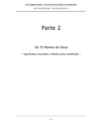 OS 72 NOMES DE DEUS – GUIA PRÁTICO DE CONSULTA E MEDITAÇÃO

            Autor: Alexandre Chagas – Site: www.luzcristica.com




                       Parte 2


             Os 72 Nomes de Deus

– significado resumido e tabelas para meditação –




                                  - 13 -
 