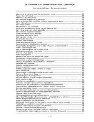 OS 72 NOMES DE DEUS – GUIA PRÁTICO DE CONSULTA E MEDITAÇÃO

                              Autor: Alexandre Chagas – Site: www.luzcristica.com



Libertar-se do ciúme, inveja, dor, sofrimento e vícios .................................................. 37
Falar e Ouvir a Verdade ........................................................................................... 38
Eliminar o Cáus de sua vida ..................................................................................... 39
Para melhorar a Organização do Tempo ..................................................................... 39
Pacto de Prosperidade com Deus mediante pagamento de dízimo ................................. 40
Atrair a Alma Gêmea ............................................................................................... 41
Para retirar o Ódio .................................................................................................. 42
Para Aceitar a Cura Espiritual ................................................................................... 42
Conecte-se a sua centelha divina e atraia a alegria (OM) ............................................. 43
Para retirar o carma e a auto-obsessão ..................................................................... 44
Para terminar projetos inacabados ............................................................................ 44
Liberte-se daquilo que te aprisiona ............................................................................ 45
Identifique seus pontos fracos .................................................................................. 46
Retire a culpa interior .............................................................................................. 47
Sexo saudável e positivo .......................................................................................... 48
Aprenda a ser humilde ............................................................................................. 48
Ativar a coragem e eliminar o medo .......................................................................... 49
Conectando-se às Bênçãos do Eu Superior ................................................................. 50
Prosperidade: Compartilhar para Receber e Receber para Compartilhar ......................... 51
Volte a ter Sabor pela vida ....................................................................................... 52
Fale as palavras certas, nas ocasiões certas ............................................................... 53
Atraia a Compaixão e a Misericórdia .......................................................................... 54
Melhore a Auto-Estima ............................................................................................ 54
Acessando Segredos ............................................................................................... 55
Redenção das almas sob domínio das trevas .............................................................. 56
Controlando o próprio destino ................................................................................... 56
Amenizando os julgamentos cármicos ....................................................................... 57
Atraindo Prosperidade e Sustento Físico e Financeiro ................................................... 58
Certeza e Autoconfiança .......................................................................................... 59
Acelerar a evolução espiritual ................................................................................... 60
Unindo os opostos ................................................................................................... 61
Retificar o Passado desde a Semente da Criação ......................................................... 62
Atrair a felicidade .................................................................................................... 62
Pense Grande: você pode contentar-se com muito ...................................................... 63
Retirar as Sementes de Culpa ................................................................................... 64
Ativar o Fogo da Paixão Espiritual ............................................................................. 65
Atraindo Proteção, Cura e Amizades Verdadeiras ........................................................ 66
Atrair o Fluxo da Vida .............................................................................................. 67
Transformar o seu Destino ....................................................................................... 68
Retirando a raiva e o pensamento de dependência ...................................................... 69
Acessando os arquivos acáchicos e os propósitos de nossa alma ................................... 70
Transformando o Ego negativo num “agente” positivo e construtivo .............................. 71
Derrotar a escuridão interior .................................................................................... 71
Pare de remoer as trevas e seja uma usina da Luz de Deus .......................................... 72
Liberte-se da depressão e das limitações físicas e espirituais ........................................ 73
Devolva à água o seu poder divino ............................................................................ 74
Melhorando Relacionamentos e laços afetivos ............................................................. 75
Ativando a Valorização, o Reconhecimento e a Gratidão Interior e Exterior ..................... 76
Afastar a negatividade das críticas destrutivas ............................................................ 77
Ativar o magnetismo físico e espiritual ....................................................................... 77
Desperte a chama divina em seu coração e no coração de outras pessoas ..................... 78
Aceite agir de acordo com a sua alma ....................................................................... 78
Afaste o sentimento de vingança e de vitimismo ......................................................... 79
Assuma a responsabilidade por seus atos ................................................................... 79
Gerencie o seu tempo e aprenda a valorizar o que possui ............................................ 80
A espiritualidade é aqui e agora, em todos os momentos de sua vida ............................ 80


                                                          -3-
 