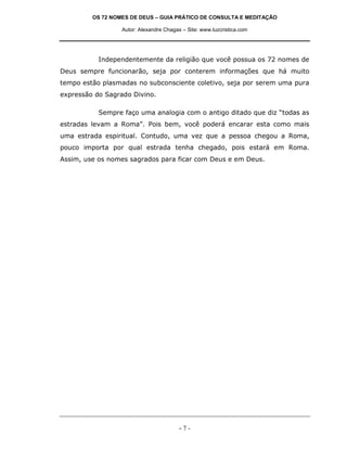 OS 72 NOMES DE DEUS – GUIA PRÁTICO DE CONSULTA E MEDITAÇÃO

                  Autor: Alexandre Chagas – Site: www.luzcristica.com




           Independentemente da religião que você possua os 72 nomes de
Deus sempre funcionarão, seja por conterem informações que há muito
tempo estão plasmadas no subconsciente coletivo, seja por serem uma pura
expressão do Sagrado Divino.

           Sempre faço uma analogia com o antigo ditado que diz “todas as
estradas levam a Roma”. Pois bem, você poderá encarar esta como mais
uma estrada espiritual. Contudo, uma vez que a pessoa chegou a Roma,
pouco importa por qual estrada tenha chegado, pois estará em Roma.
Assim, use os nomes sagrados para ficar com Deus e em Deus.




                                         -7-
 