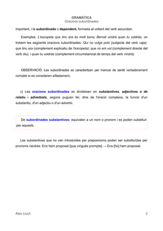 GRAMÀTICA
Oracions subordinades
important, i la subordinada o dependent, formada al voltant del verb secundari.
Exemples: L'escopeta que tinc ara és molt bona; Bernat vindrà quan tu voldràs, on
trobem les següents oracions subordinades: Qui no vulga pols (subjecte del verb vaja);
que tinc ara (complement explicatiu de l'escopeta); que no em vol (complement directe del
verb diu), i quan tu voldràs (complement circumstancial de temps del verb vindrà).
OBSERVACIÓ: Les subordinades es caracteritzen per mancar de sentit vertaderament
complet si es consideren aïlladament.
c) Les oracions subordinades es divideixen en substantives, adjectives o de
relatiu i adverbials, segons puguen fer, dins de l'oració complexa, la funció d'un
substantiu, d'un adjectiu o d'un adverbi.
De subordinades substantives: equivalen a un nom o pronom i es poden substituir
per aquests.
Les substantives que no van introduïdes per preposicions poden ser substituïdes per
pronoms neutres: Ens hem proposat [que vingués prompte] → Ens [ho] hem proposat.
Àlex Lluch 2
 