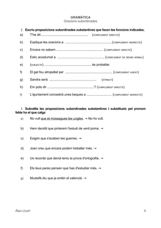 GRAMÀTICA
Oracions subordinades
2. Escriu proposicions subordinades substantives que facen les funcions indicades.
a) T'he dit .................................................... (COMPLEMENT DIRECTE)
b) Explique les oracions a ....................................................(COMPLEMENT INDIRECTE)
c) Encara no sabem .................................................... (COMPLEMENT DIRECTE)
d) Estic acostumat a .................................................... (COMPLEMENT DE RÈGIM VERBAL)
e) (SUBJECTE) .................................................... és probable.
f) El gat fou atropellat per .................................................... (COMPLEMENT AGENT)
g) Sandra serà .................................................... (ATRIBUT)
h) Em pots dir ....................................................? (COMPLEMENT DIRECTE)
i) L'ajuntament concedirà unes beques a ............................ (COMPLEMENT INDIRECTE)
3. Subratlla les proposicions subordinades substantives i substitueix pel pronom
feble ho el que calga
a) No vull que et mossegues les ungles. → No ho vull.
b) Hem decidit que pintarem l'estudi de verd poma. →
c) Exigim que s'acaben les guerres. →
d) Joan creu que encara podem treballar més. →
e) Us recorde que demà teniu la prova d'ortografia. →
f) Els teus pares pensen que has d'estudiar més. →
g) Mustafà diu que ja entén el valencià. →
Àlex Lluch 4
 