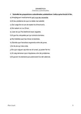 GRAMÀTICA
Oracions subordinades
4. Subratlla les proposicions subordinades substantives i indica quina funció hi fan.
a) Arrepleguem medicaments per a qui els necessita.
b) El teu problema és que no estàs mai satisfet.
c) Qui vulga fer el curs de teatre ha d'inscriure's.
d) No sabem on viu Ornar.
e) Joan és qui t'ha telefonat dues vegades.
f) El gos fou atropellat per qui conduïa borratxo.
g) No t'oblides que has d'anar al dentista.
h) Sembla que l'anorèxia augmenta entre els joves.
i) Es fia de qui més crida.
j) Els que vulguen apuntar-se al curset, ja poden fer-ho.
k) Et vaig demanar que m'ajudares a fer els problemes.
l) El govern ha declarat que potenciarà l'ús del valencià.
Àlex Lluch 5
 