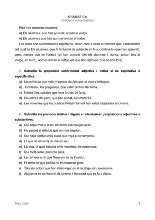 GRAMÀTICA
Oracions subordinades
Fixa't en aquestes oracions:
a) Els alumnes, que han aprovat, aniran al viatge.
b) Els alumnes que han aprovat aniran al viatge.
Les dues són subordinades adjectives, tenen com a nexe el pronom que, l'antecedent
del qual és Els alumnes, que fa la funció de subjecte en la subordinada (que han aprovat);
però, mentre que en l'oració (a) han aprovat tots els alumnes i, doncs, aniran tots al
viatge, en la (b), només aniran al viatge els que han aprovat (que no són tots).
5. Subratlla la proposició subordinada adjectiva i indica si és explicativa o
especificativa.
a) La pel·lícula que més m'agrada és Allò que el vent s'endugué.
b) Contesteu les preguntes, que estan al final del tema.
c) Neteja't les sabates que tens brutes de fang.
d) Els arbres del parc, que han podat, són moreres.
e) Les novel·les que ha publicat Ferran Torrent han estat adaptades al cinema.
6. Subratlla els pronoms relatius i digues si introdueixen proposicions adjectives o
substantives.
a) Qui sopa molt a la nit, no dorm assossegat al llit.
b) He perdut el rellotge que em vas regalar.
c) Qui haja perdut unes claus que vaja a consergeria.
d) El que de nit es fa de dia es veu.
e) La xica, la qual estudia amb nosaltres, és romanesa.
f) Qui molt corre, prompte para.
g) La càmera amb què filmarem és de l'institut.
h) El tema de què parleu no m'interessa gens.
i) Tots els actors que han intervingut en el rodatge són valencians,
j) Alzinema és un festival de cinema i literatura que es fa a Alzira.
Àlex Lluch 7
 