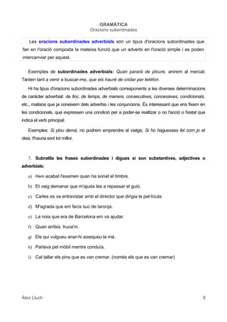 GRAMÀTICA
Oracions subordinades
Les oracions subordinades adverbials són un tipus d'oracions subordinades que
fan en l'oració composta la mateixa funció que un adverbi en l'oració simple i es poden
intercanviar per aquest.
Exemples de subordinades adverbials: Quan pararà de ploure, anirem al mercat;
Tarden tant a venir a buscar-me, que els hauré de cridar per telèfon.
Hi ha tipus d'oracions subordinades adverbials corresponents a les diverses determinacions
de caràcter adverbial: de lloc, de temps, de manera, consecutives, concessives, condicionals,
etc., matisos que ja coneixem dels adverbis i les conjuncions. És interessant que ens fixem en
les condicionals, que expressen una condició per a poder-se realitzar o no l'acció o l'estat que
indica el verb principal:
Exemples: Si plou demà, no podrem emprendre el viatge; Si ho haguesses fet com jo et
deia, t'hauria eixit tot millor.
7. Subratlla les frases subordinades i digues si son substantives, adjectives o
adverbials:
a) Hem acabat l'examen quan ha sonat el timbre.
b) Et vaig demanar que m'ajuda tes a repassar el guió.
c) Carles es va entrevistar amb el director que dirigia la pel·lícula.
d) M'agrada que em facis suc de taronja.
e) La noia que era de Barcelona em va ajudar.
f) Quan arribis, truca'm.
g) Els qui vulgueu anar-hi aixequeu la mà.
h) Parlava pel mòbil mentre conduïa.
i) Cal tallar els pins que es van cremar. (només els que es van cremar)
Àlex Lluch 8
 