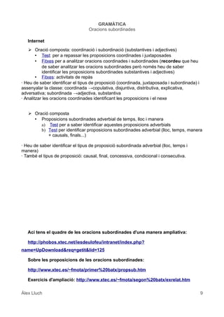 GRAMÀTICA
Oracions subordinades
Internet
➢ Oració composta: coordinació i subordinació (substantives i adjectives)
• Test: per a repassar les proposicions coordinades i juxtaposades
• Fitxes per a analitzar oracions coordinades i subordinades (recordeu que heu
de saber analitzar les oracions subordinades però només heu de saber
identificar les proposicions subordinades substantives i adjectives)
• Fitxes: activitats de repàs
· Heu de saber identificar el tipus de proposició (coordinada, juxtaposada i subordinada) i
assenyalar la classe: coordinada →copulativa, disjuntiva, distributiva, explicativa,
adversativa; subordinada →adjectiva, substantiva
· Analitzar les oracions coordinades identificant les proposicions i el nexe
➢ Oració composta
• Proposicions subordinades adverbial de temps, lloc i manera
a) Test per a saber identificar aquestes proposicions adverbials
b) Test per identificar proposicions subordinades adverbial (lloc, temps, manera
+ causals, finals...)
· Heu de saber identificar el tipus de proposició subordinada adverbial (lloc, temps i
manera)
· També el tipus de proposició: causal, final, concessiva, condicional i consecutiva.
Ací tens el quadre de les oracions subordinades d'una manera ampliativa:
http://phobos.xtec.net/iesdeulofeu/intranet/index.php?
name=UpDownload&req=getit&lid=125
Sobre les proposicions de les oracions subordinades:
http://www.xtec.es/~fmota/primer%20batx/propsub.htm
Exercicis d'ampliació: http://www.xtec.es/~fmota/segon%20batx/exrelat.htm
Àlex Lluch 9
 
