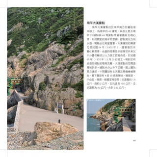 南竿大漢據點
   南竿大漢據點位於南竿南方的鐵板海
岸線上，為南竿的 43 據點，與莒光島及南
竿 33 據點與 46 等據點控鎖著鐵板及梅石
澳，形成嚴密的海岸防禦網，控制莒光方向
水道，戰略地位相當重要。大漢據點的興建
乃 是 民 國 64 年（1975 年 ）， 國 軍 基 於 作
戰任務需要，由當時陸軍登步部隊官兵弟兄
不分晝夜輪流以人力施工挖掘而成，於民國
65 年（1976 年）3 月 29 日竣工。相對於有
些海防據點的簡易克難，大漢據點的空間是
複雜許多。據點共分上中下三層，最上層為
軍方連部，中間層設有生活圈及預備機槍陣
地，最下層設有 4 座 90 高砲陣地、簡報室、
中山室、庫房、儲藏室等空間；坑道寬約 1.5
公尺，高約 2 公尺，主坑道長 150 公尺，支
坑道長為 80 公尺，合計 230 公尺。



 南竿大漢據點入口




                              85
 