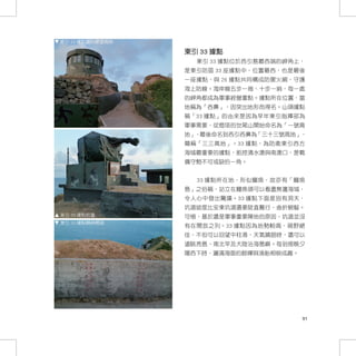 東引 33 據點圓形瞭望崗哨

                 東引 33 據點
                   東引 33 據點位於西引島最西端的岬角上，
                 是東引防區 33 座據點中，位置最西，也是最後
                 一座據點，與 26 據點共同構成防禦火網，守護
                 海上防線。海岸線五步一崗、十步一哨，每一處
                 的岬角都成為軍事經營重點。據點所在位置，當
                 地稱為「西鼻」，因突出地形而得名。山頭據點
                 稱「33 據點」的由來是因為早年東引指揮部為
                 軍事需要，從燈塔的世尾山開始命名為「一號高
                 地」，最後命名到西引西鼻為「三十三號高地」，
                 簡稱「三三高地」。33 據點，為防衛東引西方
                 海域最重要的據點，扼控清水澳與南澳口，是戰
                 備守勢不可或缺的一角。


                   33 據點所在地，形似鱷魚，故亦有「鱷魚
                 島」之俗稱，站立在鱷魚頭可以看盡無邊海域，
                 令人心中發出驚嘆。33 據點下面是別有洞天，
                 坑道坡度比安東坑道還要陡直難行，曲折蜿蜒。
東引 33 據點砲臺       可惜，基於還是軍事重要陣地的原因，坑道並沒
東引 33 據點精神標語
                 有在開放之列。33 據點因為地勢較高，視野絕
                 佳，不但可以回望中柱港，天氣晴朗時，還可以
                 遠眺亮島、南北竿及大陸沿海島嶼。每到傍晚夕
                 陽西下時，灑滿海面的餘暉與漁船相映成趣。




                                        91
 