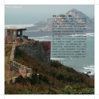 東莒 45 據點遠眺永留嶼




                東莒 45 據點與 47 據點
                  東莒從營部連部下方開始一直到福正港之間
                一共有十來個海防據點，編號 39 至 51。其中東
                莒 45 據點位於由大坪通往福正，坪西步道與海
                岸之間，與永留嶼隔海相望，並且可以遠眺犀牛
                嶼。45 據點為比較晚興建的一個，主要以鋼筋
                混凝土興建，外部為迷彩偽裝，設置有寢室、中
                山室等空間，並有少部份之坑道，並於坑道內配
                置 T74 機槍槍台之防禦設施，以永留嶼附近海域
                為防禦範圍，部份室內留有當時士兵駐守時的塗
                鴉。47 據點又名「威猛堡」，與 45 據點相鄰，
                興建年代亦相近，也是以鋼筋混凝土建造，外部
                亦為迷彩偽裝，空間包括有寢室、寢室上方之眺
                望哨亭、以及獨立之眺望碉堡等，並且在據點北
                側與東側另外建有城垛形狀之防禦圍牆。據點下
                方建有下挖之防禦工事或坑道，成為隱蔽於岩石
                之中的掩體或機槍口等，下方並配置有 90 高砲。




     94
 