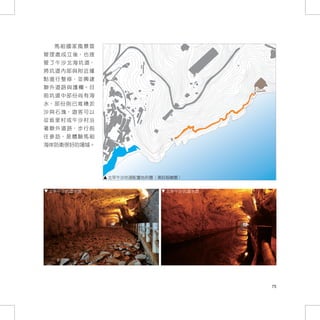 馬祖國家風景區
管 理 處 成 立 後， 也 接
管 了 午 沙 北 海 坑 道，
將坑道內部與附近據
點 進 行 整 修， 並 興 建
聯 外 道 路 與 護 欄。 目
前坑道中部份尚有海
水， 部 份 則 已 堆 積 淤
沙 與 石 塊， 遊 客 可 以
從坂里村或午沙村沿
著 聯 外 道 路， 步 行 前
往 參 訪， 是 體 驗 馬 祖
海岸防衛很好的場域。




                   北竿午沙坑道配置地形圖（湯鈺媗繪圖）


 北竿午沙坑道水道                        北竿午沙坑道水道




                                            75
 