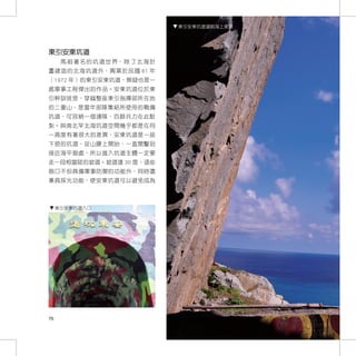 東引安東坑道遠眺海上美景




東引安東坑道
      馬 祖 著 名 的 坑 道 世 界， 除 了 北 海 計
畫建造的北海坑道外，興築於民國 61 年
（1972 年）的東引安東坑道，無疑也是一
處軍事工程傑出的作品。安東坑道位於東
引幹訓班旁，穿越整座東引指揮部所在地
的二重山，是當年部隊集結所使用的戰備
坑道，可容納一個連隊，百餘兵力在此駐
紮。與南北竿北海坑道空間幾乎都是在同
一高度有著很大的差異，安東坑道是一座
下挖的坑道，從山腰上開始，一直開鑿到
接近海平面處，所以進入坑道主體一定要
走一段相當陡的坡道。坡道達 30 度，這些
砲口不但具備軍事防禦的功能外，同時還
兼具採光功能，使安東坑道可以避免成為



     東引安東坑道入口




76
 