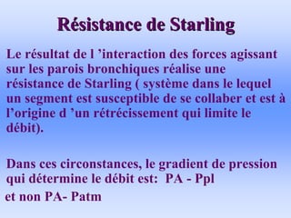 R
Ré
ésistance de Starling
sistance de Starling
• Le résultat de l ’interaction des forces agissant
sur les parois bronchiques réalise une
résistance de Starling ( système dans le lequel
un segment est susceptible de se collaber et est à
l’origine d ’un rétrécissement qui limite le
débit).
• Dans ces circonstances, le gradient de pression
qui détermine le débit est: PA - Ppl
et non PA- Patm
 