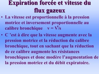 Expiration forc
Expiration forcé
ée et vitesse du
e et vitesse du
flux gazeux
flux gazeux
• La vitesse est proportionnelle à la pression
motrice et inversement proportionnelle au
calibre bronchique v = V/s
• C ’est à dire que la vitesse augmente avec la
pression motrice et la réduction du calibre
bronchique, tout en sachant que la réduction
de ce calibre augmente les résistances
bronchiques et donc modère l’augmentation de
la pression motrice et du débit expiratoire.
 