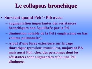 Le collapsus bronchique
Le collapsus bronchique
• Survient quand Peb > Pib avec:
– augmentation importantes des résistances
bronchiques non équilibrée par la Pel
– diminution notable de la Pel ( emphysème ou bas
volume pulmonaire).
– Ajout d’une force extérieure sur la cage
thoracique (pressions manuelles), majorant PA
mais aussi Ppl., chez des personnes dont les
résistances sont augmentées et/ou une Pel
diminuée.
 