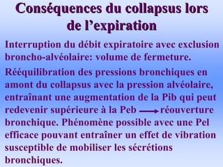 Cons
Consé
équences du collapsus lors
quences du collapsus lors
de l
de l’
’expiration
expiration
• Interruption du débit expiratoire avec exclusion
broncho-alvéolaire: volume de fermeture.
• Rééquilibration des pressions bronchiques en
amont du collapsus avec la pression alvéolaire,
entraînant une augmentation de la Pib qui peut
redevenir supérieure à la Peb réouverture
bronchique. Phénomène possible avec une Pel
efficace pouvant entraîner un effet de vibration
susceptible de mobiliser les sécrétions
bronchiques.
 