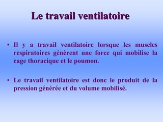 Le travail ventilatoire
Le travail ventilatoire
• Il y a travail ventilatoire lorsque les muscles
respiratoires génèrent une force qui mobilise la
cage thoracique et le poumon.
• Le travail ventilatoire est donc le produit de la
pression générée et du volume mobilisé.
 