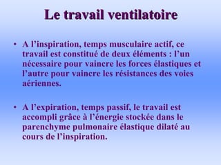 Le travail ventilatoire
Le travail ventilatoire
• A l’inspiration, temps musculaire actif, ce
travail est constitué de deux éléments : l’un
nécessaire pour vaincre les forces élastiques et
l’autre pour vaincre les résistances des voies
aériennes.
• A l’expiration, temps passif, le travail est
accompli grâce à l’énergie stockée dans le
parenchyme pulmonaire élastique dilaté au
cours de l’inspiration.
 