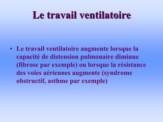 Le travail ventilatoire
Le travail ventilatoire
• Le travail ventilatoire augmente lorsque la
capacité de distension pulmonaire diminue
(fibrose par exemple) ou lorsque la résistance
des voies aériennes augmente (syndrome
obstructif, asthme par exemple)
 