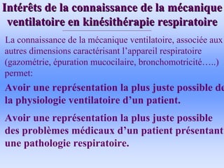 Int
Inté
érêts de la connaissance de la m
rêts de la connaissance de la mé
écanique
canique
ventilatoire en kin
ventilatoire en kiné
ésith
sithé
érapie respiratoire
rapie respiratoire
La connaissance de la mécanique ventilatoire, associée aux
autres dimensions caractérisant l’appareil respiratoire
(gazométrie, épuration mucocilaire, bronchomotricité…..)
permet:
• Avoir une représentation la plus juste possible de
la physiologie ventilatoire d’un patient.
• Avoir une représentation la plus juste possible
des problèmes médicaux d’un patient présentant
une pathologie respiratoire.
 