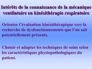Int
Inté
érêts de la connaissance de la m
rêts de la connaissance de la mé
écanique
canique
ventilatoire en kin
ventilatoire en kiné
ésith
sithé
érapie respiratoire
rapie respiratoire
• Orienter l’évaluation kinésithérapique vers la
recherche de dysfonctionnements que l’on sait
potentiellement présents.
• Choisir et adapter les techniques de soins selon
les caractéristiques physiopathologiques du
patient.
 
