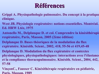 R
Ré
éf
fé
érences
rences
• Grippi A. Physiopathologie pulmonaire. Du concept à la pratique
clinique.
• West JB. Physiologie respiratoire: notions essentielles. Montréal.
Ed. HRW Ltée, 1975
• Antonello M., Delplanque D. et col. Comprendre la kinésithérapie
respiratoire, Paris, Masson, 2005 (2ème édition)
• Delplanque D. Bases théoriques de la modulation du flux
expiratoire. Kinésith. Scient., 2002, 418, 55-56 et 419,45-48
• Delplanque D. Modulation du flux expiratoire et contextes
physiologiques, physiopathologiques: interactions avec l'élastance
et la compliance thoracopulmonaire. Kinésith. Scient., 2004, 442,
57-58
• VinçonC., Fausser C. Kinésithérapie respiratoire en pédiatrie,
Paris, Masson, 1989
 