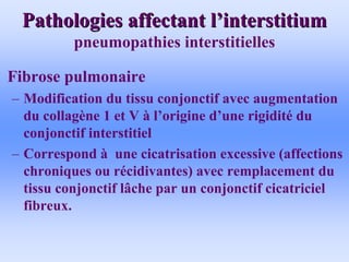 Pathologies affectant l
Pathologies affectant l’
’interstitium
interstitium
pneumopathies interstitielles
• Fibrose pulmonaire
– Modification du tissu conjonctif avec augmentation
du collagène 1 et V à l’origine d’une rigidité du
conjonctif interstitiel
– Correspond à une cicatrisation excessive (affections
chroniques ou récidivantes) avec remplacement du
tissu conjonctif lâche par un conjonctif cicatriciel
fibreux.
 