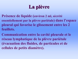 La pl
La plè
èvre
vre
• Présence de liquide (environ 2 ml, sécrété
essentiellement par la plèvre pariétale) dans l’espace
pleural qui favorise le glissement entre les 2
feuillets.
• Communication entre la cavité pleurale et le
réseau lymphatique de la plèvre pariétale
(évacuation des fluides, de particules et de
cellules de petits diamètre).
 