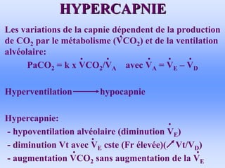 HYPERCAPNIE
HYPERCAPNIE
• Les variations de la capnie dépendent de la production
de CO2 par le métabolisme (VCO2) et de la ventilation
alvéolaire:
PaCO2 = k x VCO2/VA avec VA = VE – VD
• Hyperventilation hypocapnie
• Hypercapnie:
- hypoventilation alvéolaire (diminution VE)
- diminution Vt avec VE cste (Fr élevée)( Vt/VD)
- augmentation VCO2 sans augmentation de la VE
 