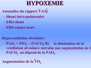 HYPOXEMIE
HYPOXEMIE
• Anomalies du rapport VA/Q
– Shunt intra-pulmonaire
– Effet shunt
– Effet espace mort
• Hypoventilation alvéolaire
– PAO2 = PIO2 – (PACO2/R) la diminution de la
ventilation alvéolaire entraîne une augmentation de la
PACO2 au dépend de la PAO2
• Augmentation de la VO2
 