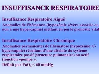 INSUFFISANCE RESPIRATOIRE
INSUFFISANCE RESPIRATOIRE
• Insuffisance Respiratoire Aiguë
Anomalies de l’hématose (hypoxémie sévère associée ou
non à une hypercapnie) mettant en jeu le pronostic vital
• Insuffisance Respiratoire Chronique
Anomalies permanentes de l’hématose (hypoxémie +/-
hypercapnie) résultant d’une atteinte du système
respiratoire passif (structure pulmonaire) ou actif
(fonction »pompe ».
Définit par PaO2 < 60 mmHg
 