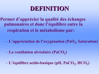 DEFINITION
DEFINITION
Permet d’apprécier la qualité des échanges
pulmonaires et donc l’équilibre entre la
respiration et le métabolisme par:
– L’appréciation de l’oxygénation (PaO2, Saturation)
– La ventilation alvéolaire (PaCO2)
– L’équilibre acido-basique (pH, PaCO2, HCO3)
 